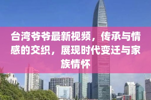 臺灣爺爺最新視頻，傳承與情感的交織，展現(xiàn)時代變遷與家族情懷