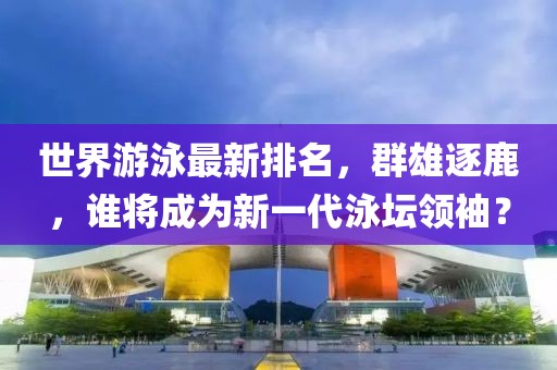世界游泳最新排名，群雄逐鹿，誰將成為新一代泳壇領(lǐng)袖？