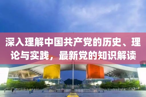深入理解中國(guó)共產(chǎn)黨的歷史、理論與實(shí)踐，最新黨的知識(shí)解讀