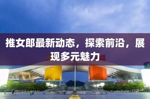 推女郎最新動(dòng)態(tài)，探索前沿，展現(xiàn)多元魅力