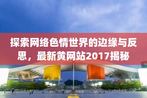 探索網(wǎng)絡色情世界的邊緣與反思，最新黃網(wǎng)站2017揭秘