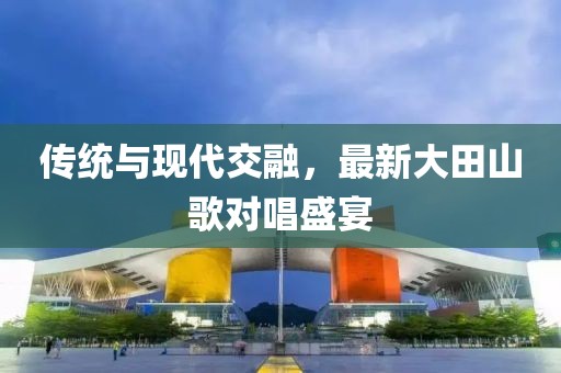 傳統(tǒng)與現(xiàn)代交融，最新大田山歌對唱盛宴