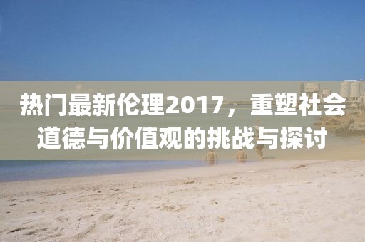 熱門最新倫理2017，重塑社會(huì)道德與價(jià)值觀的挑戰(zhàn)與探討