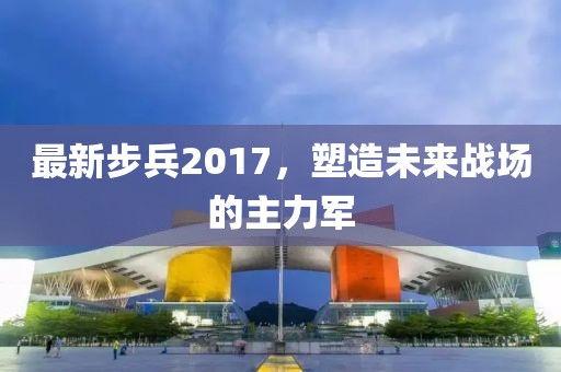 最新步兵2017，塑造未來戰(zhàn)場的主力軍