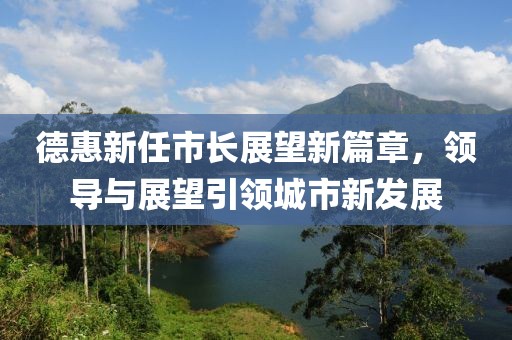 德惠新任市長(zhǎng)展望新篇章，領(lǐng)導(dǎo)與展望引領(lǐng)城市新發(fā)展