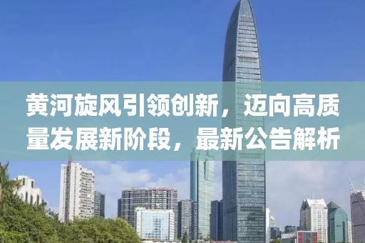 黃河旋風(fēng)引領(lǐng)創(chuàng)新，邁向高質(zhì)量發(fā)展新階段，最新公告解析