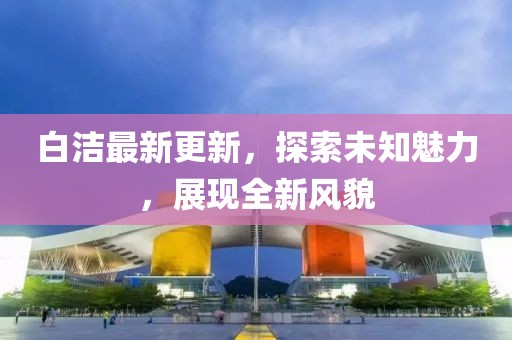 白潔最新更新，探索未知魅力，展現(xiàn)全新風(fēng)貌