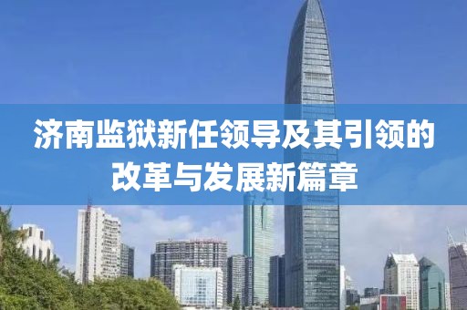 濟(jì)南監(jiān)獄新任領(lǐng)導(dǎo)及其引領(lǐng)的改革與發(fā)展新篇章