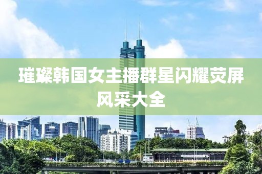 璀璨韓國女主播群星閃耀熒屏風采大全