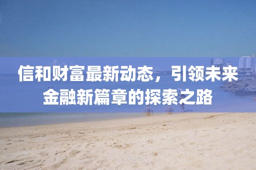 信和財(cái)富最新動(dòng)態(tài)，引領(lǐng)未來金融新篇章的探索之路