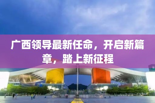 廣西領(lǐng)導(dǎo)最新任命，開啟新篇章，踏上新征程