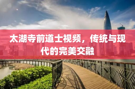 太湖寺前道士視頻，傳統(tǒng)與現(xiàn)代的完美交融