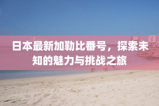 日本最新加勒比番號，探索未知的魅力與挑戰(zhàn)之旅
