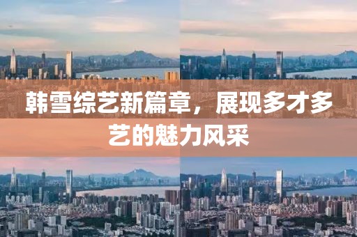 韓雪綜藝新篇章，展現(xiàn)多才多藝的魅力風(fēng)采