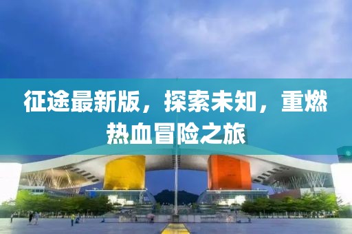 征途最新版，探索未知，重燃熱血冒險之旅