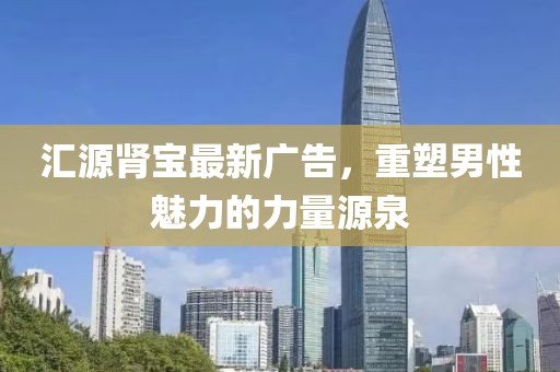 匯源腎寶最新廣告，重塑男性魅力的力量源泉