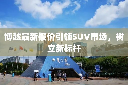 博越最新報(bào)價(jià)引領(lǐng)SUV市場(chǎng)，樹(shù)立新標(biāo)桿