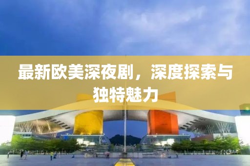 最新歐美深夜劇，深度探索與獨特魅力