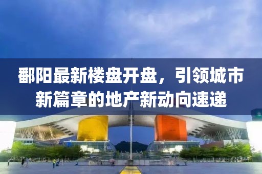 鄱陽(yáng)最新樓盤(pán)開(kāi)盤(pán)，引領(lǐng)城市新篇章的地產(chǎn)新動(dòng)向速遞