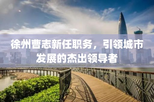 徐州曹志新任職務(wù)，引領(lǐng)城市發(fā)展的杰出領(lǐng)導(dǎo)者