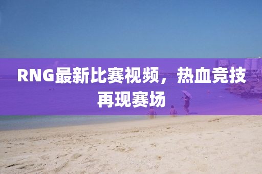 RNG最新比賽視頻，熱血競(jìng)技再現(xiàn)賽場(chǎng)