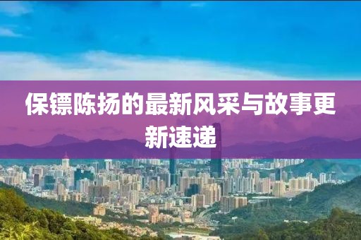 保鏢陳揚的最新風采與故事更新速遞