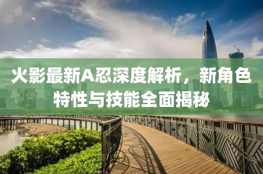 火影最新A忍深度解析，新角色特性與技能全面揭秘