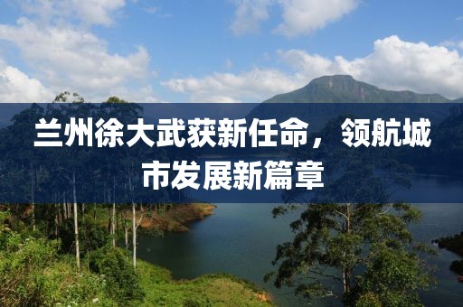 蘭州徐大武獲新任命，領(lǐng)航城市發(fā)展新篇章