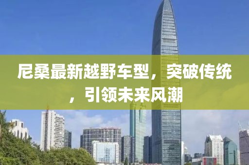 尼桑最新越野車型，突破傳統(tǒng)，引領(lǐng)未來(lái)風(fēng)潮