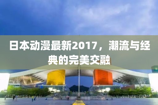 日本動漫最新2017，潮流與經(jīng)典的完美交融