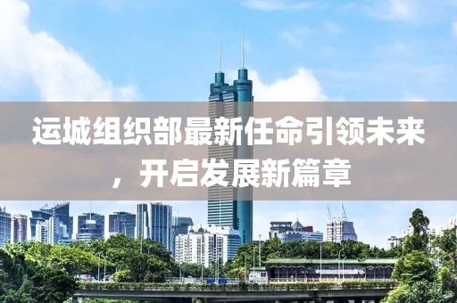 運(yùn)城組織部最新任命引領(lǐng)未來(lái)，開(kāi)啟發(fā)展新篇章