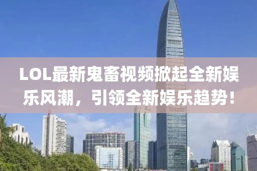 LOL最新鬼畜視頻掀起全新娛樂風(fēng)潮，引領(lǐng)全新娛樂趨勢！