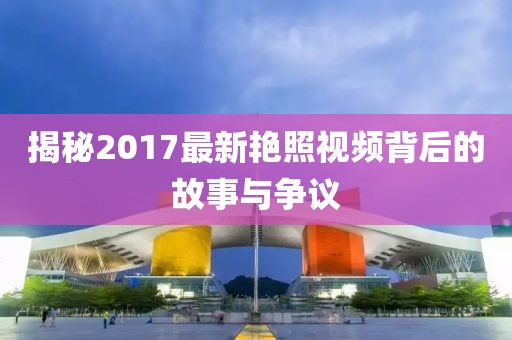 揭秘2017最新艷照視頻背后的故事與爭議