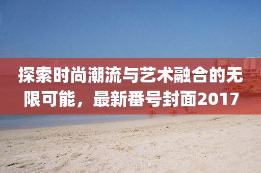 探索時尚潮流與藝術(shù)融合的無限可能，最新番號封面2017