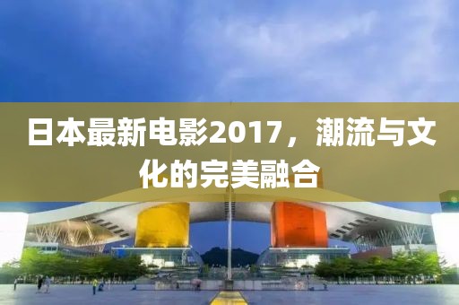 日本最新電影2017，潮流與文化的完美融合