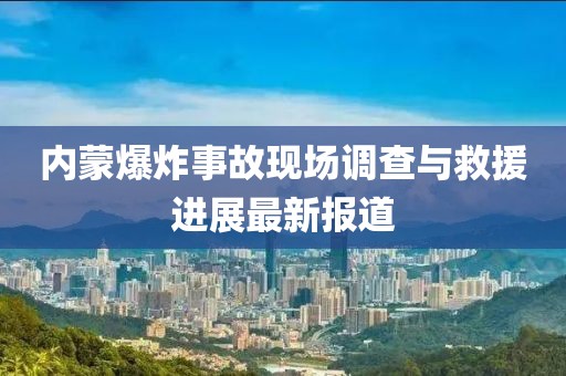 內(nèi)蒙爆炸事故現(xiàn)場調(diào)查與救援進(jìn)展最新報道