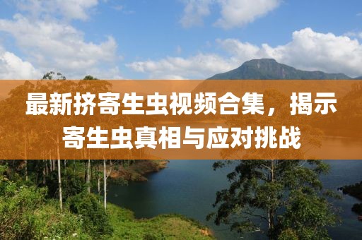 最新擠寄生蟲(chóng)視頻合集，揭示寄生蟲(chóng)真相與應(yīng)對(duì)挑戰(zhàn)