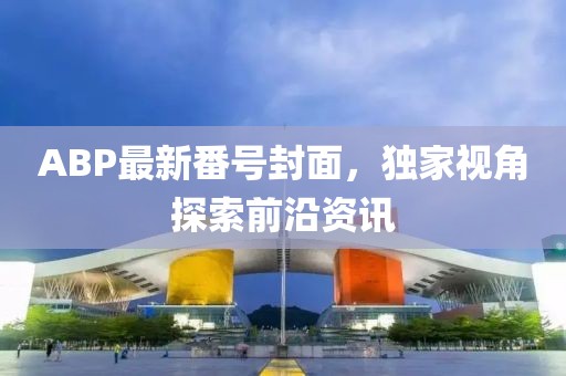ABP最新番號(hào)封面，獨(dú)家視角探索前沿資訊