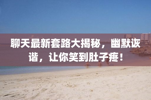 聊天最新套路大揭秘，幽默詼諧，讓你笑到肚子疼！