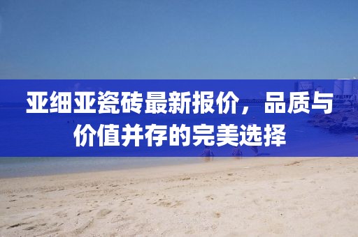 亞細亞瓷磚最新報價，品質(zhì)與價值并存的完美選擇