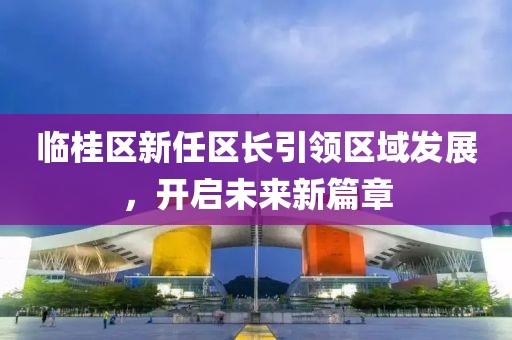 臨桂區(qū)新任區(qū)長引領(lǐng)區(qū)域發(fā)展，開啟未來新篇章