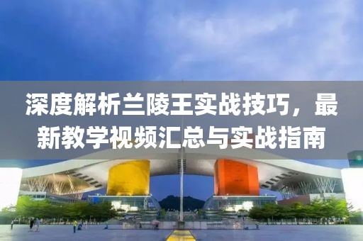 深度解析蘭陵王實(shí)戰(zhàn)技巧，最新教學(xué)視頻匯總與實(shí)戰(zhàn)指南