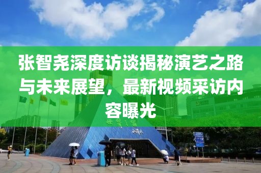 張智堯深度訪談揭秘演藝之路與未來展望，最新視頻采訪內(nèi)容曝光