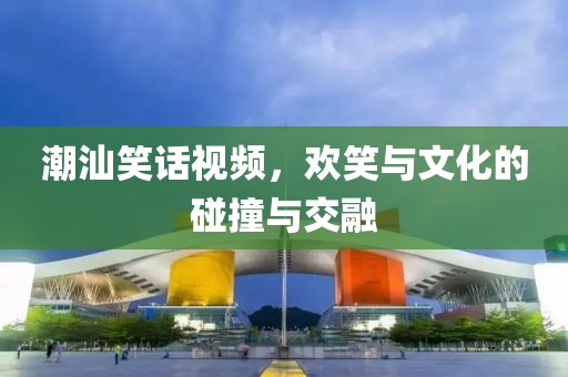 潮汕笑話視頻，歡笑與文化的碰撞與交融