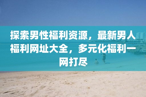 探索男性福利資源，最新男人福利網(wǎng)址大全，多元化福利一網(wǎng)打盡