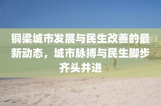 銅梁城市發(fā)展與民生改善的最新動態(tài)，城市脈搏與民生腳步齊頭并進