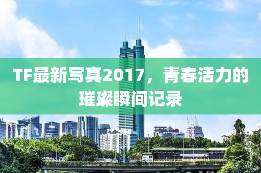 TF最新寫真2017，青春活力的璀璨瞬間記錄