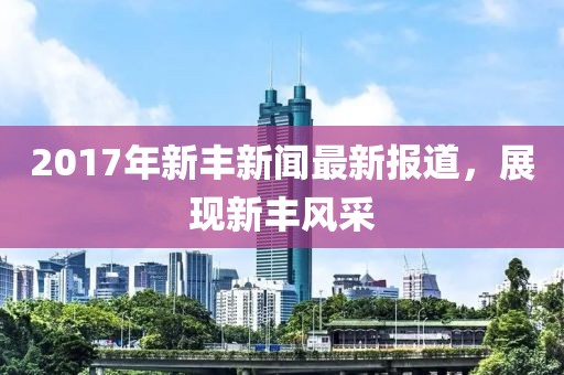 2017年新豐新聞最新報(bào)道，展現(xiàn)新豐風(fēng)采