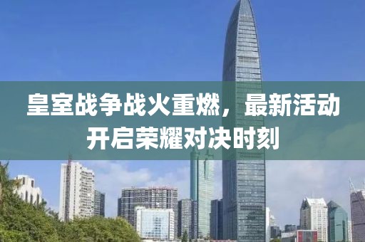 皇室戰(zhàn)爭(zhēng)戰(zhàn)火重燃，最新活動(dòng)開(kāi)啟榮耀對(duì)決時(shí)刻