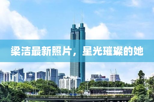 梁潔最新照片，星光璀璨的她